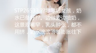 STP26533 ??零零后女孩，奶水已备好??。边做爱边喷奶，这景观稀罕，乳头肿张，都不用挤，奶水滴滴答答膨胀往下滴！