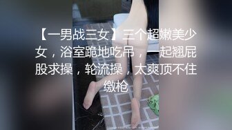 【一男战三女】三个超嫩美少女，浴室跪地吃吊，一起翘屁股求操，轮流操，太爽顶不住缴枪