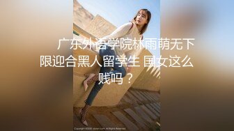 ❤️广东外语学院林雨萌无下限迎合黑人留学生 国女这么贱吗？