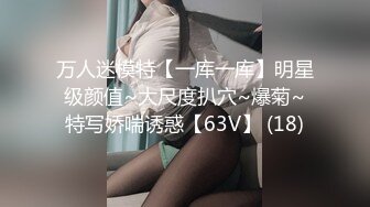 万人迷模特【一库一库】明星级颜值~大尺度扒穴~爆菊~特写娇喘诱惑【63V】 (18)