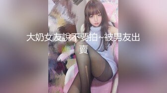 大奶女友說不要拍~被男友出賣