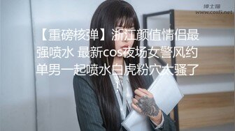 【重磅核弹】浙江颜值情侣最强喷水 最新cos夜场女警风约单男一起喷水白虎粉穴太骚了！