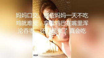 妈妈口交、骚货妈妈一天不吃鸡就难受，拿着鸡巴在嘴里浑沦吞枣，还打起来了 真会吃！