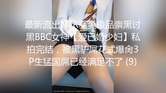 最新流出NTR骚妻极品崇黑讨黑BBC女神【爱已婚少妇】私拍完结，被黑驴屌花式爆肏3P生猛国屌已经满足不了 (9)