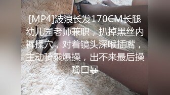 [MP4]波浪长发170CM长腿幼儿园老师兼职，扒掉黑丝内裤揉穴，对着镜头深喉插嘴，主动骑乘爆操，出不来最后操嘴口暴