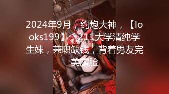 2024年9月，约炮大神，【looks199】，211大学清纯学生妹，兼职缺钱，背着男友完美露脸