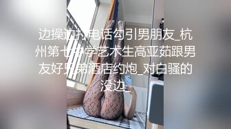 边操边打电话勾引男朋友_杭州第七中学艺术生高亚茹跟男友好兄弟酒店约炮_对白骚的没边_