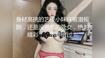 身材高挑的艺校小妹妹被潜规则，还是没开苞的处女，绝对精彩，，不要错过！