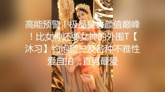 高能预警！极品身材颜值巅峰！比女神还要女神的外围T【沐习】约炮阿三及各种不雅性爱自拍，直男最爱