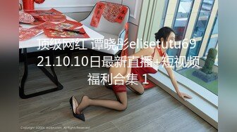 顶级网红 谭晓彤elisetutu69 21.10.10日最新直播+短视频福利合集 1