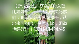 【新片速遞】 东莞站街女芭比娃娃❤️❤️：大奶子夹死你们，啊啊夹死夹死你哥哥，认出来可约哈，骚气无比，阴道满是淫汁！[371M/MP4/45:59]