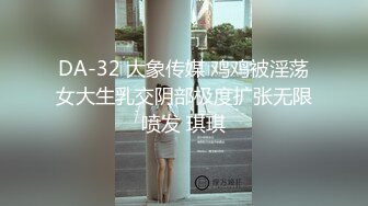 DA-32 大象传媒 鸡鸡被淫荡女大生乳交阴部极度扩张无限喷发 琪琪