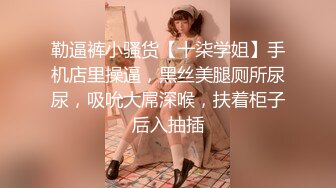 勒逼裤小骚货【十柒学姐】手机店里操逼，黑丝美腿厕所尿尿，吸吮大屌深喉，扶着柜子后入抽插