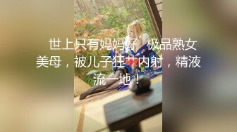 ✿世上只有妈妈好✿极品熟女美母，被儿子狂艹内射，精液流一地！