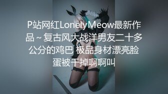 P站网红LonelyMeow最新作品～复古风大战洋男友二十多公分的鸡巴 极品身材漂亮脸蛋被干掉啊啊叫