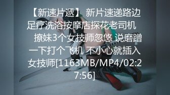 【新速片遞】 新片速递路边足疗洗浴按摩店探花老司机❤️撩妹3个女技师忽悠 说磨蹭一下打个飞机 不小心就插入女技师[1163MB/MP4/02:27:56]