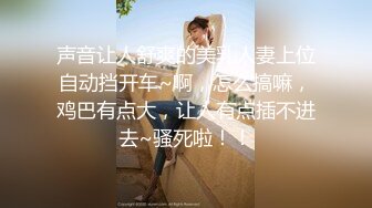 声音让人舒爽的美乳人妻上位自动挡开车~啊，怎么搞嘛，鸡巴有点大，让人有点插不进去~骚死啦！！