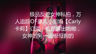 ⚫️⚫️极品反差女神私拍，万人追踪OF豪乳小姐姐【Carly卡莉】订阅，紫薇露出啪啪，女神的另一面很母狗的