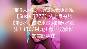 推特大网红！顶级大长腿御姐【Susie_7777】史上最夸张的喷水，滋滋水量大的像水龙头！170CM九头身 一双修长的美腿丝袜