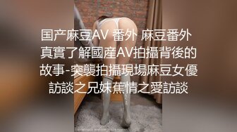 国产麻豆AV 番外 麻豆番外 真實了解國産AV拍攝背後的故事-突襲拍攝現場麻豆女優訪談之兄妹蕉情之愛訪談