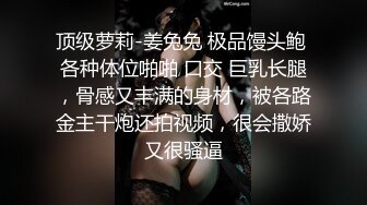 顶级萝莉-姜兔兔 极品馒头鲍 各种体位啪啪 口交 巨乳长腿，骨感又丰满的身材，被各路金主干炮还拍视频，很会撒娇又很骚逼