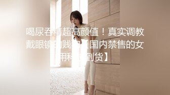 喝尿吞精超高颜值！真实调教戴眼镜的贱狗【国内禁售的女用科技到货】