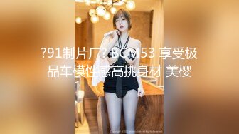 ?91制片厂? BCM53 享受极品车模性感高挑身材 美樱