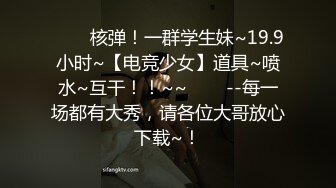 ✨✨✨核弹！一群学生妹~19.9小时~【电竞少女】道具~喷水~互干！！~~✨✨✨--每一场都有大秀，请各位大哥放心下载~！