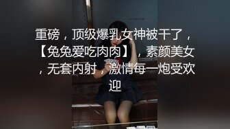 重磅，顶级爆乳女神被干了，【兔兔爱吃肉肉】，素颜美女，无套内射，激情每一炮受欢迎