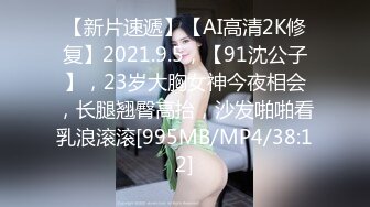 【新片速遞】【AI高清2K修复】2021.9.5，【91沈公子】，23岁大胸女神今夜相会，长腿翘臀高抬，沙发啪啪看乳浪滚滚[995MB/MP4/38:12]