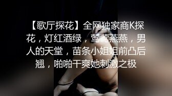 【歌厅探花】全网独家商K探花，灯红酒绿，莺莺燕燕，男人的天堂，苗条小姐姐前凸后翘，啪啪干爽她刺激之极