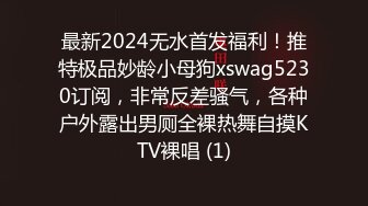 最新2024无水首发福利！推特极品妙龄小母狗xswag5230订阅，非常反差骚气，各种户外露出男厕全裸热舞自摸KTV裸唱 (1)