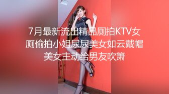 7月最新流出精品厕拍KTV女厕偷拍小姐尿尿美女如云戴帽美女主动给男友吹箫