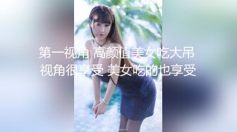 第一视角 高颜值美女吃大吊 视角很享受 美女吃的也享受