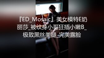 『ED_Mosaic』美女模特E奶丽莎_被纹身小哥狂插小嫩B_极致黑丝美腿_完美露脸