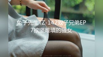 兔子先生TZ-142双子兄弟EP7欲坚难填的骚女