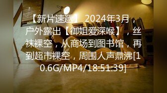 【新片速遞】 2024年3月，户外露出【御姐爱深喉】，丝袜裸空，从商场到图书馆，再到超市裸空，周围人声鼎沸[10.6G/MP4/18:51:39]