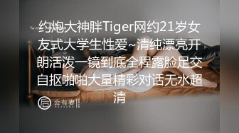 约炮大神胖Tiger网约21岁女友式大学生性爱~清纯漂亮开朗活泼一镜到底全程露脸足交自抠啪啪大量精彩对话无水超清