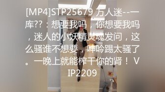 [MP4]STP25679 万人迷--一库??：想要我吗，你想要我吗，迷人的小妖精灵魂发问，这么骚谁不想要，呻吟踢太骚了。一晚上就能榨干你的肾！ VIP2209