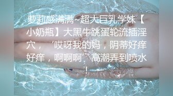 萝莉感满满~超大巨乳学妹【小奶瓶】大黑牛跳蛋轮流插淫穴，‘哎呀我的妈，阴蒂好痒好痒，啊啊啊’高潮弄到喷水！