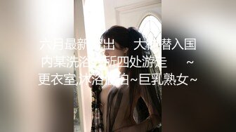 六月最新流出❤️大神潜入国内某洗浴会所四处游走❤️~更衣室,沐浴偷拍~巨乳熟女~