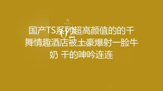 国产TS系列超高颜值的的千舞情趣酒店被土豪爆射一脸牛奶 干的呻吟连连