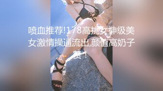 喷血推荐!178高挑女神级美女激情操逼流出,颜值高奶子赞！