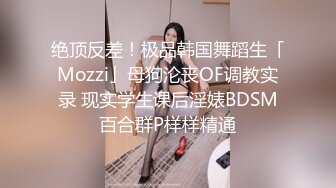 绝顶反差！极品韩国舞蹈生「Mozzi」母狗沦丧OF调教实录 现实学生课后淫婊BDSM百合群P样样精通