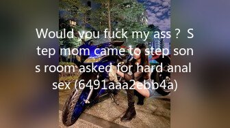 Would you fuck my ass？ Step mom came to step sons room asked for hard anal sex (6491aaa2ebb4a)