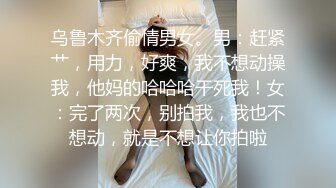 乌鲁木齐偷情男女。男：赶紧艹，用力，好爽，我不想动操我，他妈的哈哈哈干死我！女：完了两次，别拍我，我也不想动，就是不想让你拍啦