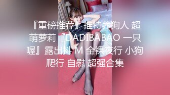 『重磅推荐』推特养狗人 超萌萝莉『DADIBABAO 一只喔』露出抖 M 全裸夜行 小狗爬行 自慰 超强合集