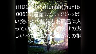 (HD1080P)(Hunter)(huntb00615)遠慮しないでいっぱい突いて！』妹とお風呂に入っていたら、大人顔負けの激しいベロチュウしながらの抱き着き…2