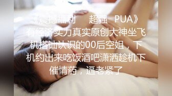 《震撼福利❤️超强✿PUA》有经济实力真实原创大神坐飞机搭讪认识的00后空姐，下机约出来吃饭酒吧潇洒趁机下催情葯，逼老紧了