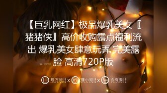 【巨乳网红】极品爆乳美女〖猪猪侠』高价收购露点福利流出 爆乳美女肆意玩弄 完美露脸 高清720P版